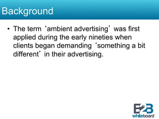 Background
 •  The term ‘ambient advertising’ was first
    applied during the early nineties when
    clients began demanding ‘something a bit
    different’ in their advertising.
 