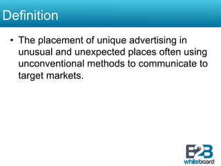 Definition
 •  The placement of unique advertising in
    unusual and unexpected places often using
    unconventional methods to communicate to
    target markets.
 