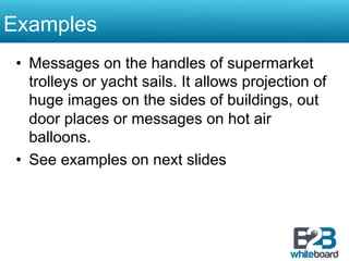 Examples
 •  Messages on the handles of supermarket
    trolleys or yacht sails. It allows projection of
    huge images on the sides of buildings, out
    door places or messages on hot air
    balloons.
 •  See examples on next slides
 