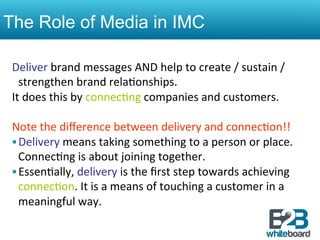The Role of Media in IMC

 Deliver	
  brand	
  messages	
  AND	
  help	
  to	
  create	
  /	
  sustain	
  /	
  
      strengthen	
  brand	
  rela&onships.	
  
 It	
  does	
  this	
  by	
  connec&ng	
  companies	
  and	
  customers.	
  
 	
  
 Note	
  the	
  diﬀerence	
  between	
  delivery	
  and	
  connec&on!!	
  
 § Delivery	
  means	
  taking	
  something	
  to	
  a	
  person	
  or	
  place.	
  
      Connec&ng	
  is	
  about	
  joining	
  together.	
  	
  
 § Essen&ally,	
  delivery	
  is	
  the	
  ﬁrst	
  step	
  towards	
  achieving	
  
      connec&on.	
  It	
  is	
  a	
  means	
  of	
  touching	
  a	
  customer	
  in	
  a	
  
      meaningful	
  way.	
  	
  
 
