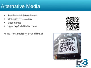 Alternative Media
 §    Brand	
  Funded	
  Entertainment	
  
 §    Mobile	
  Communica&on	
  
 §    Video	
  Games	
  
 §    Hypertags/	
  Mobile	
  Barcodes	
  	
  

 What	
  are	
  examples	
  for	
  each	
  of	
  these?	
  
 