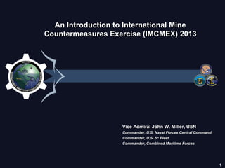 1
An Introduction to International MineAn Introduction to International Mine
Countermeasures Exercise (IMCMEX) 2013Countermeasures Exercise (IMCMEX) 2013
Vice Admiral John W. Miller, USNVice Admiral John W. Miller, USN
Commander, U.S. Naval Forces Central CommandCommander, U.S. Naval Forces Central Command
Commander, U.S. 5Commander, U.S. 5thth
FleetFleet
Commander, Combined Maritime ForcesCommander, Combined Maritime Forces
 