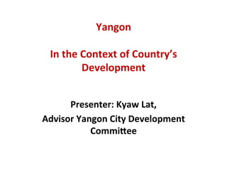 Yangon	
  	
  	
  	
  
	
  
In	
  the	
  Context	
  of	
  Country’s	
  
Development	
  	
  
	
  
Presenter:	
  Kyaw	
  Lat,	
  	
  
Advisor	
  Yangon	
  City	
  Development	
  
CommiAee	
  
 