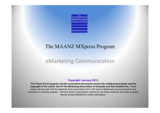 The MAANZ MXpress Program

                eMarketing Communication


                                      Copyright January 2013.
  This Power Point program and the associated documents remain the intellectual property and the
  copyright of the author and of The Marketing Association of Australia and New Zealand Inc. These
  notes may be used only for personal study associated with in the above referenced course and not in any
education or training program. Persons and/or corporations wishing to use these notes for any other purpose
                               should contact MAANZ for written permission.
 