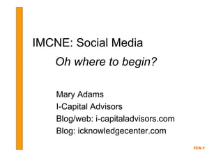 IMCNE: Social Media
   Oh where to begin?

    Mary Adams
    I-Capital Advisors
    Blog/web: i-capitaladvisors.com
    Blog: icknowledgecenter.com
                                      ICA-1
 