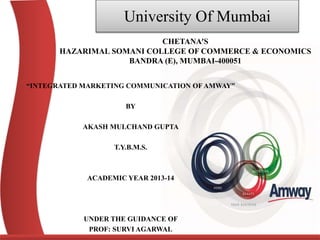 University Of Mumbai
“INTEGRATED MARKETING COMMUNICATION OF AMWAY”
BY
AKASH MULCHAND GUPTA
T.Y.B.M.S.
ACADEMIC YEAR 2013-14
UNDER THE GUIDANCE OF
PROF: SURVI AGARWAL
CHETANA’S
HAZARIMAL SOMANI COLLEGE OF COMMERCE & ECONOMICS
BANDRA (E), MUMBAI-400051
 