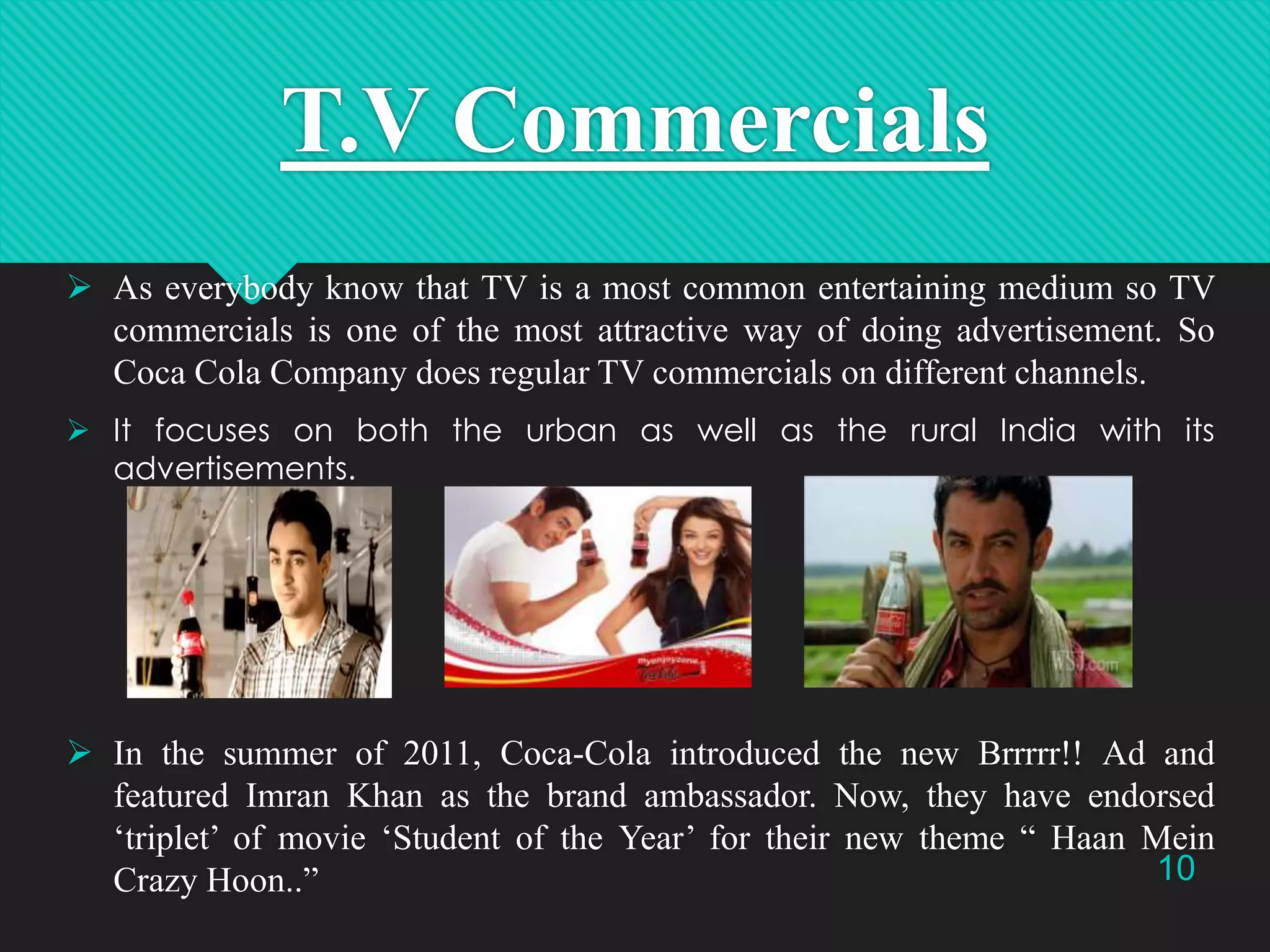 T.V Commercials
 As everybody know that TV is a most common entertaining medium so TV
commercials is one of the most attractive way of doing advertisement. So
Coca Cola Company does regular TV commercials on different channels.
 It focuses on both the urban as well as the rural India with its
advertisements.

 In the summer of 2011, Coca-Cola introduced the new Brrrrr!! Ad and
featured Imran Khan as the brand ambassador. Now, they have endorsed
„triplet‟ of movie „Student of the Year‟ for their new theme “ Haan Mein
10
Crazy Hoon..”

 