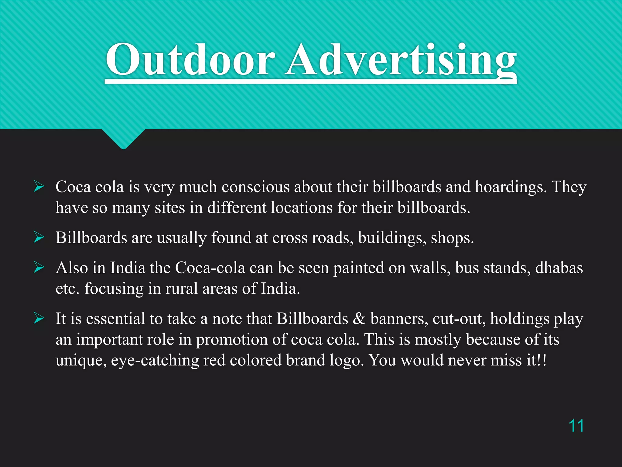 Outdoor Advertising
 Coca cola is very much conscious about their billboards and hoardings. They
have so many sites in different locations for their billboards.
 Billboards are usually found at cross roads, buildings, shops.

 Also in India the Coca-cola can be seen painted on walls, bus stands, dhabas
etc. focusing in rural areas of India.
 It is essential to take a note that Billboards & banners, cut-out, holdings play
an important role in promotion of coca cola. This is mostly because of its
unique, eye-catching red colored brand logo. You would never miss it!!

11

 