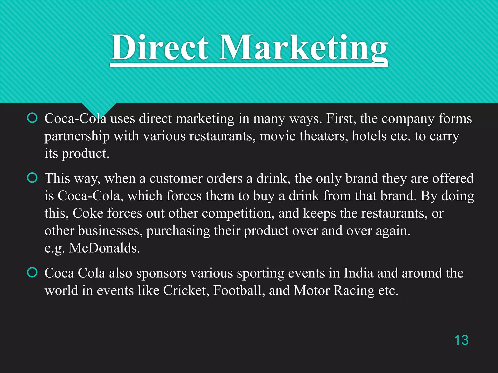 Direct Marketing
 Coca-Cola uses direct marketing in many ways. First, the company forms
partnership with various restaurants, movie theaters, hotels etc. to carry
its product.
 This way, when a customer orders a drink, the only brand they are offered
is Coca-Cola, which forces them to buy a drink from that brand. By doing
this, Coke forces out other competition, and keeps the restaurants, or
other businesses, purchasing their product over and over again.
e.g. McDonalds.
 Coca Cola also sponsors various sporting events in India and around the
world in events like Cricket, Football, and Motor Racing etc.

13

 