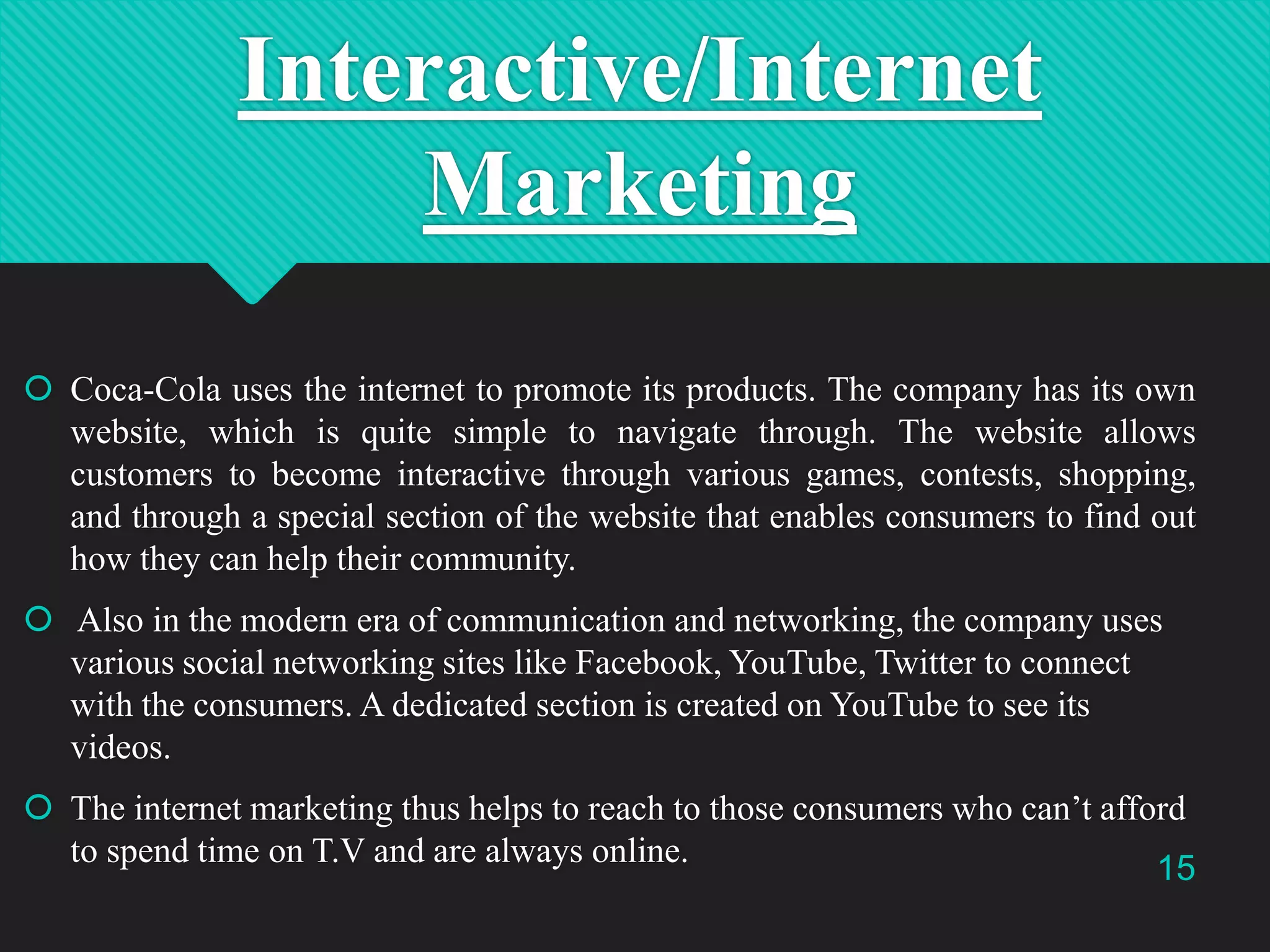 Interactive/Internet
Marketing
 Coca-Cola uses the internet to promote its products. The company has its own
website, which is quite simple to navigate through. The website allows
customers to become interactive through various games, contests, shopping,
and through a special section of the website that enables consumers to find out
how they can help their community.
 Also in the modern era of communication and networking, the company uses
various social networking sites like Facebook, YouTube, Twitter to connect
with the consumers. A dedicated section is created on YouTube to see its
videos.
 The internet marketing thus helps to reach to those consumers who can‟t afford
to spend time on T.V and are always online.
15

 