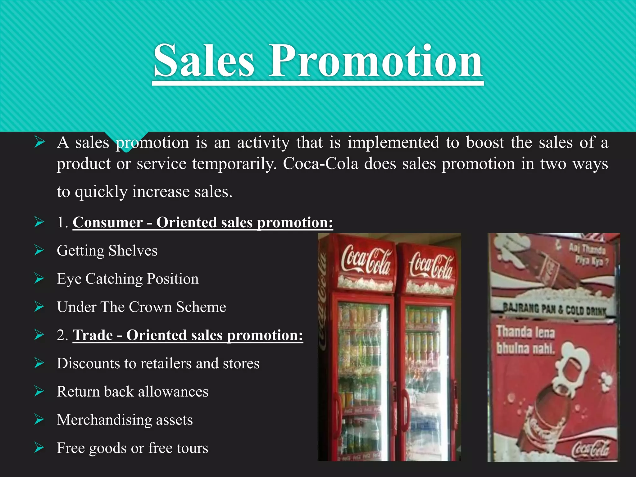 Sales Promotion
 A sales promotion is an activity that is implemented to boost the sales of a
product or service temporarily. Coca-Cola does sales promotion in two ways
to quickly increase sales.
 1. Consumer - Oriented sales promotion:
 Getting Shelves

 Eye Catching Position
 Under The Crown Scheme
 2. Trade - Oriented sales promotion:
 Discounts to retailers and stores
 Return back allowances
 Merchandising assets
 Free goods or free tours

17

 