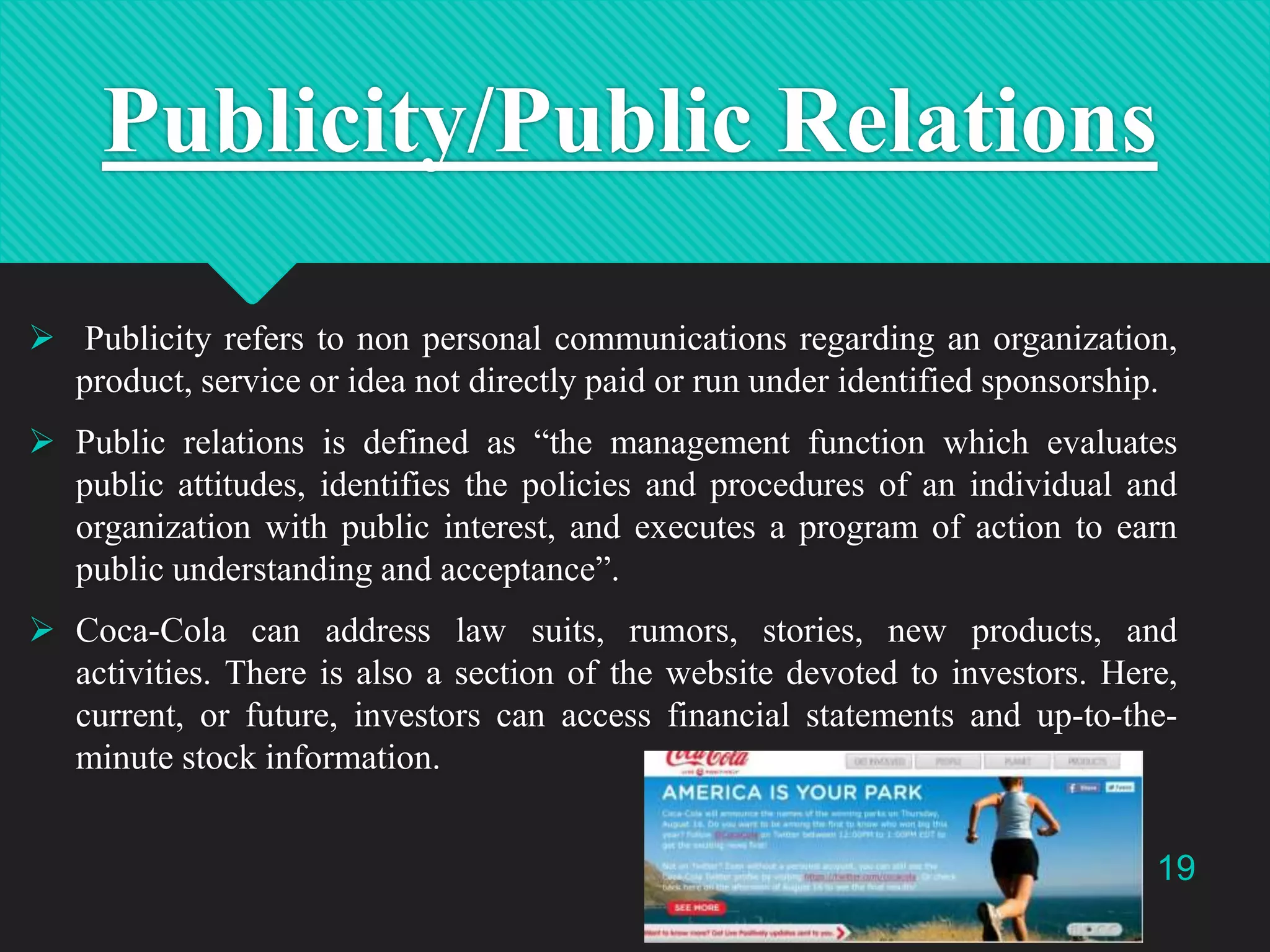 Publicity/Public Relations
 Publicity refers to non personal communications regarding an organization,
product, service or idea not directly paid or run under identified sponsorship.
 Public relations is defined as “the management function which evaluates
public attitudes, identifies the policies and procedures of an individual and
organization with public interest, and executes a program of action to earn
public understanding and acceptance”.
 Coca-Cola can address law suits, rumors, stories, new products, and
activities. There is also a section of the website devoted to investors. Here,
current, or future, investors can access financial statements and up-to-theminute stock information.
19

 