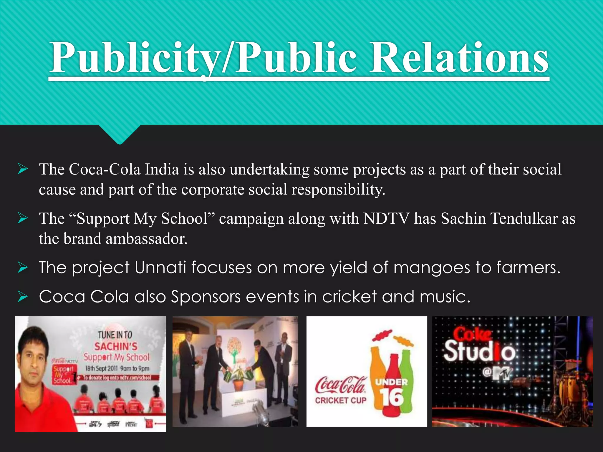 Publicity/Public Relations
 The Coca-Cola India is also undertaking some projects as a part of their social
cause and part of the corporate social responsibility.
 The “Support My School” campaign along with NDTV has Sachin Tendulkar as
the brand ambassador.

 The project Unnati focuses on more yield of mangoes to farmers.
 Coca Cola also Sponsors events in cricket and music.

20

 