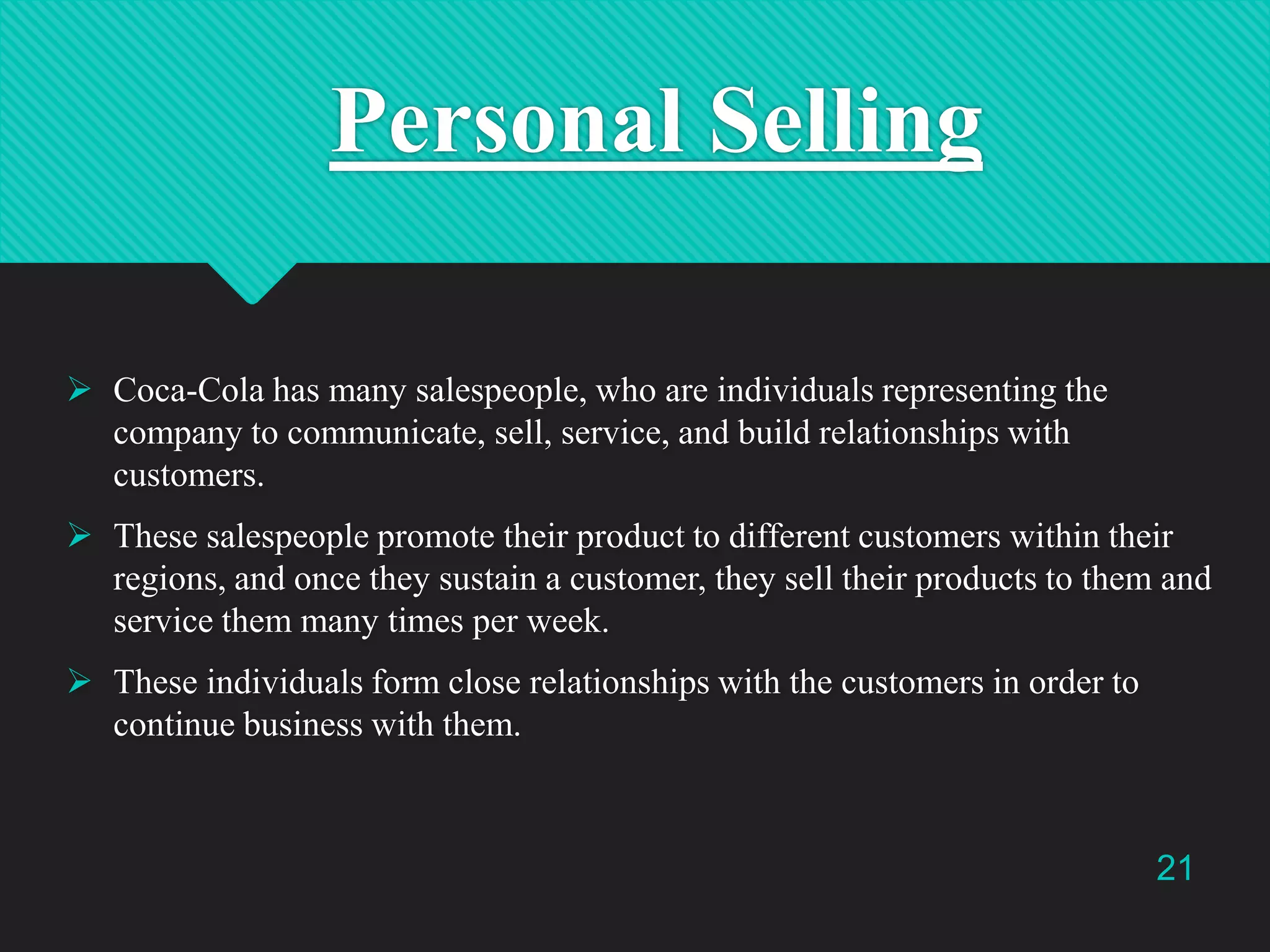 Personal Selling
 Coca-Cola has many salespeople, who are individuals representing the
company to communicate, sell, service, and build relationships with
customers.
 These salespeople promote their product to different customers within their
regions, and once they sustain a customer, they sell their products to them and
service them many times per week.
 These individuals form close relationships with the customers in order to
continue business with them.

21

 