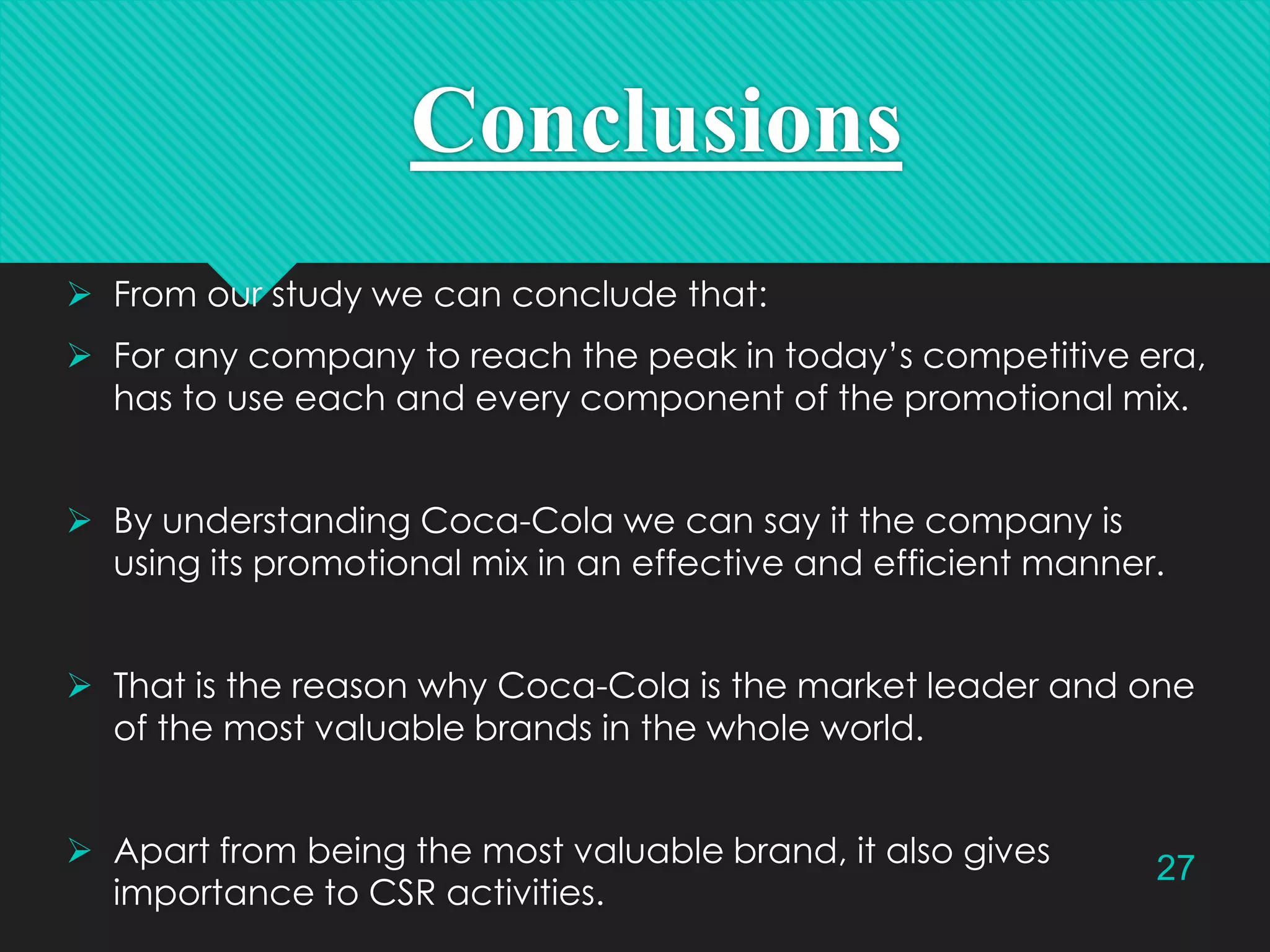 Conclusions
 From our study we can conclude that:
 For any company to reach the peak in today’s competitive era,
has to use each and every component of the promotional mix.
 By understanding Coca-Cola we can say it the company is
using its promotional mix in an effective and efficient manner.
 That is the reason why Coca-Cola is the market leader and one
of the most valuable brands in the whole world.
 Apart from being the most valuable brand, it also gives
importance to CSR activities.

27

 