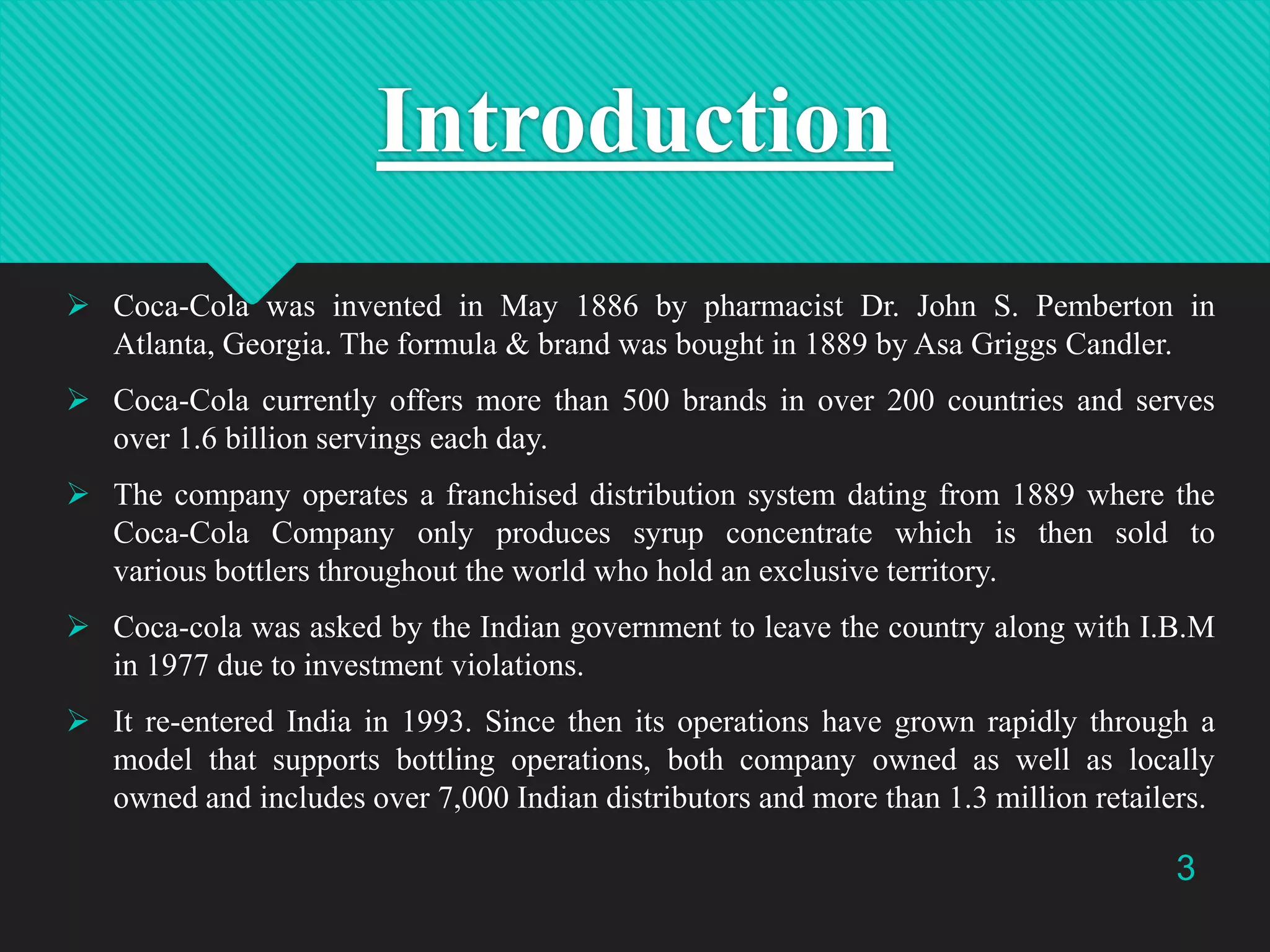 Introduction
 Coca-Cola was invented in May 1886 by pharmacist Dr. John S. Pemberton in
Atlanta, Georgia. The formula & brand was bought in 1889 by Asa Griggs Candler.
 Coca-Cola currently offers more than 500 brands in over 200 countries and serves
over 1.6 billion servings each day.
 The company operates a franchised distribution system dating from 1889 where the
Coca-Cola Company only produces syrup concentrate which is then sold to
various bottlers throughout the world who hold an exclusive territory.
 Coca-cola was asked by the Indian government to leave the country along with I.B.M
in 1977 due to investment violations.
 It re-entered India in 1993. Since then its operations have grown rapidly through a
model that supports bottling operations, both company owned as well as locally
owned and includes over 7,000 Indian distributors and more than 1.3 million retailers.

3

 
