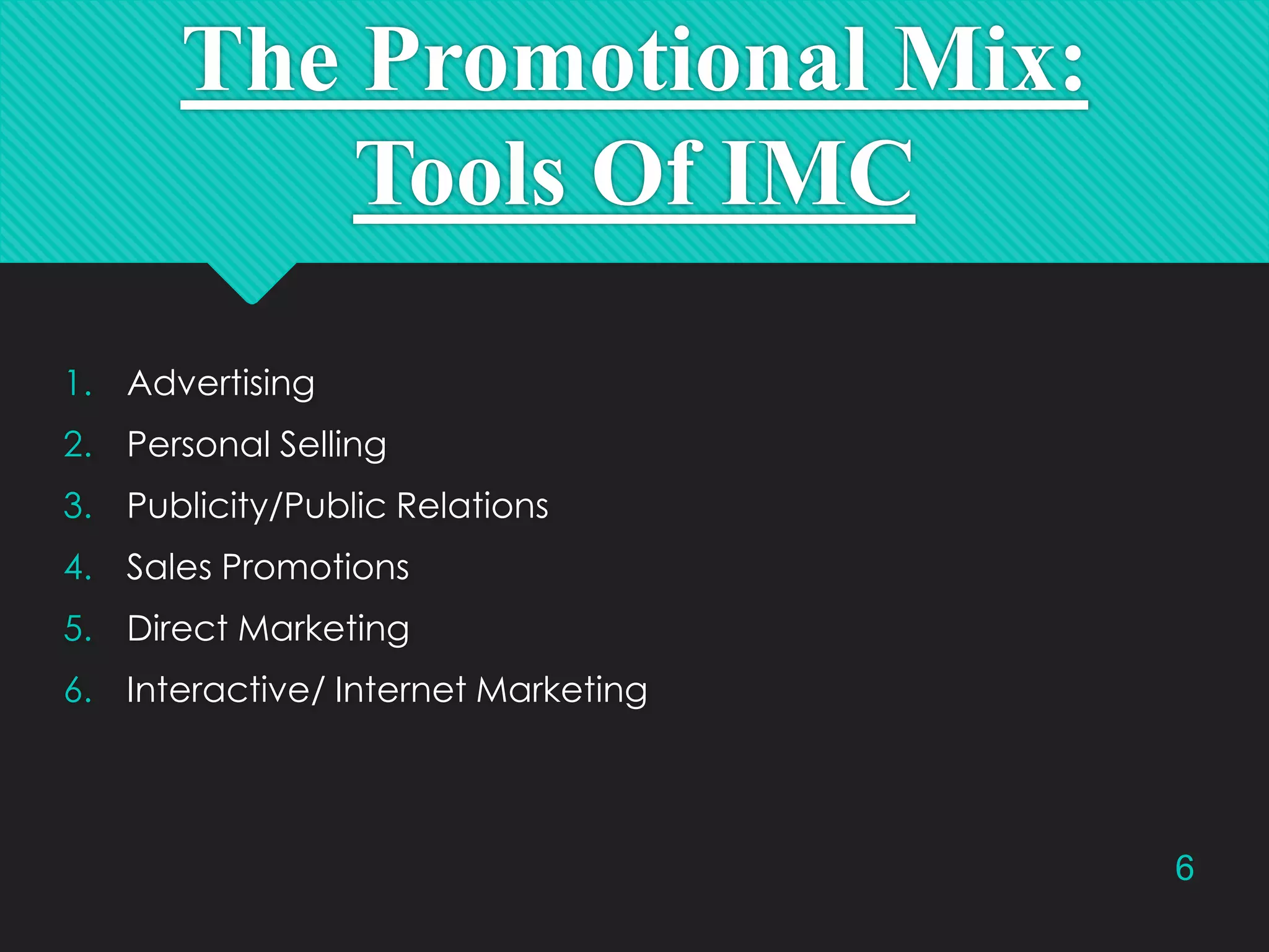 The Promotional Mix:
Tools Of IMC
1. Advertising
2. Personal Selling
3. Publicity/Public Relations
4. Sales Promotions
5. Direct Marketing
6. Interactive/ Internet Marketing

6

 