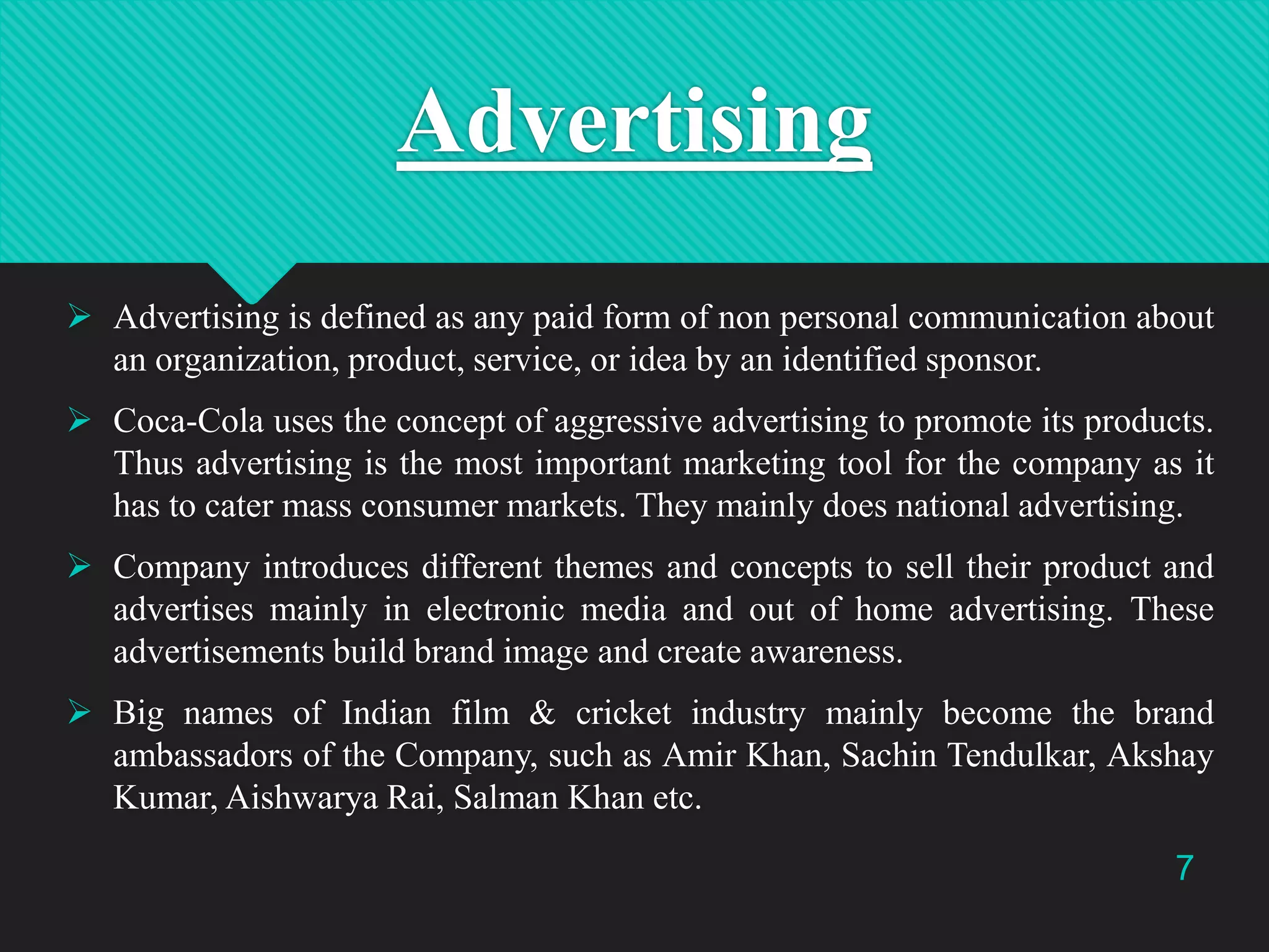 Advertising
 Advertising is defined as any paid form of non personal communication about
an organization, product, service, or idea by an identified sponsor.
 Coca-Cola uses the concept of aggressive advertising to promote its products.
Thus advertising is the most important marketing tool for the company as it
has to cater mass consumer markets. They mainly does national advertising.
 Company introduces different themes and concepts to sell their product and
advertises mainly in electronic media and out of home advertising. These
advertisements build brand image and create awareness.
 Big names of Indian film & cricket industry mainly become the brand
ambassadors of the Company, such as Amir Khan, Sachin Tendulkar, Akshay
Kumar, Aishwarya Rai, Salman Khan etc.
7

 