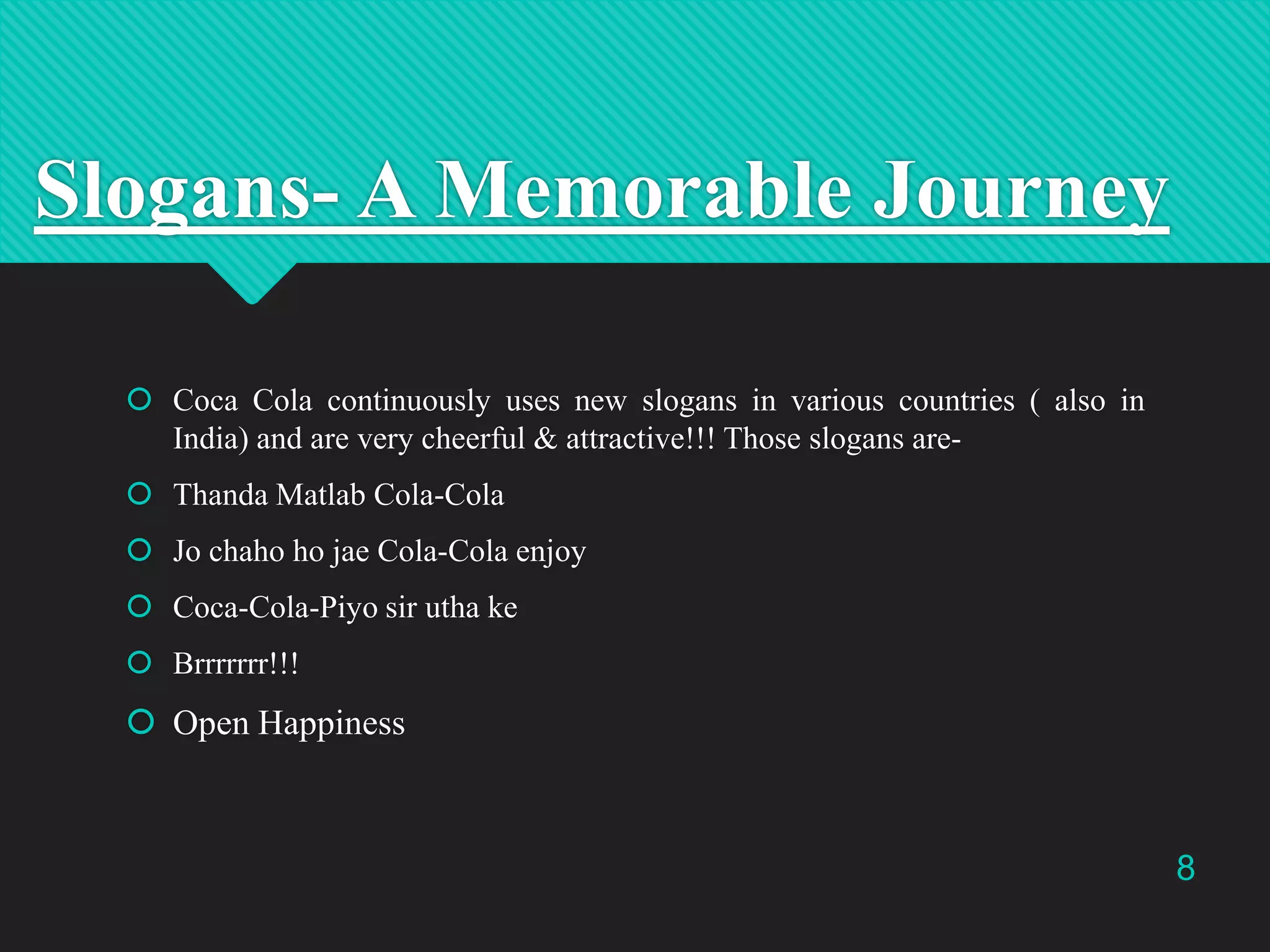 Slogans- A Memorable Journey
 Coca Cola continuously uses new slogans in various countries ( also in
India) and are very cheerful & attractive!!! Those slogans are Thanda Matlab Cola-Cola
 Jo chaho ho jae Cola-Cola enjoy
 Coca-Cola-Piyo sir utha ke
 Brrrrrrr!!!

 Open Happiness

8

 