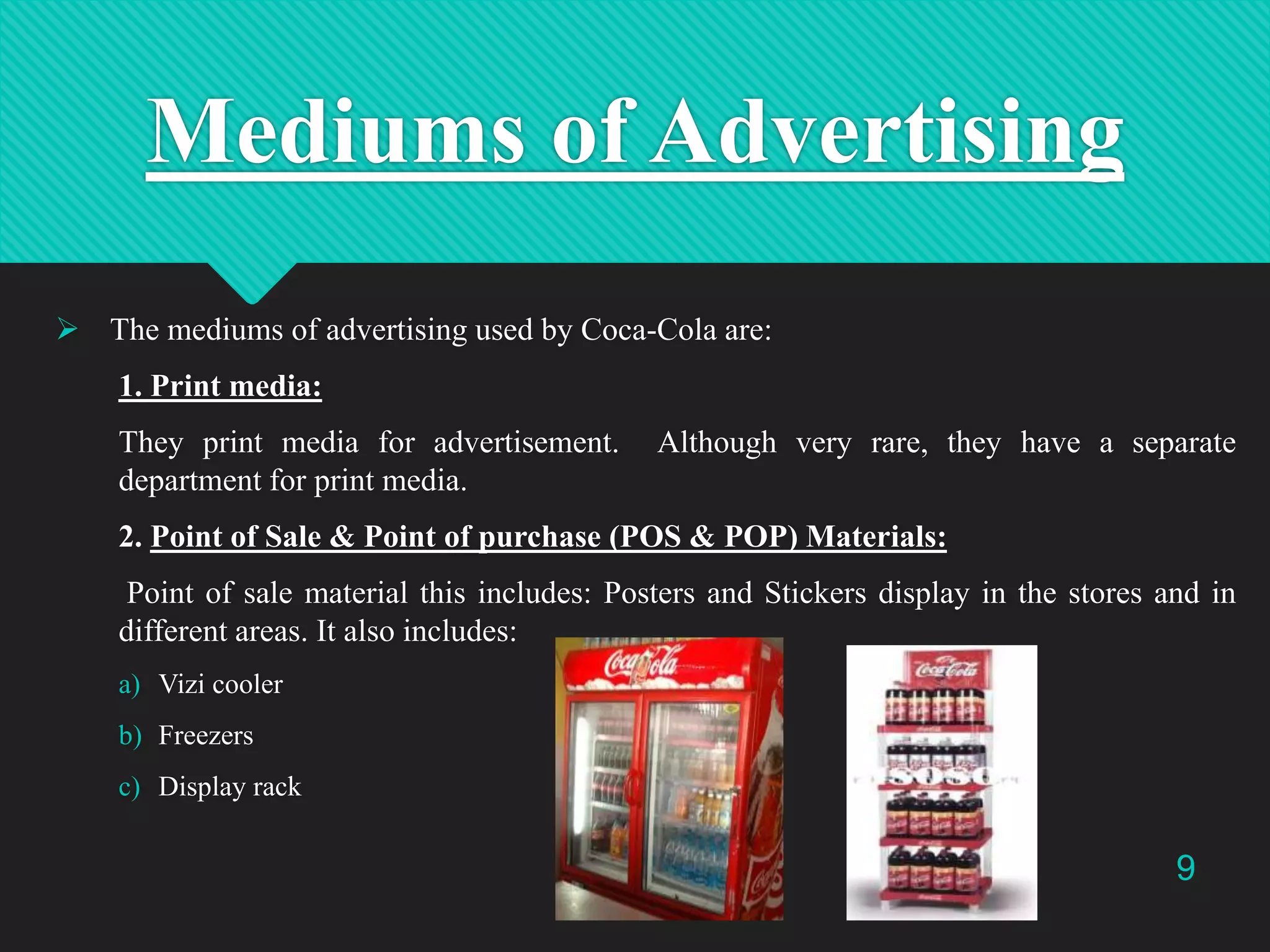 Mediums of Advertising
 The mediums of advertising used by Coca-Cola are:
1. Print media:
They print media for advertisement.
department for print media.

Although very rare, they have a separate

2. Point of Sale & Point of purchase (POS & POP) Materials:
Point of sale material this includes: Posters and Stickers display in the stores and in
different areas. It also includes:
a) Vizi cooler
b) Freezers
c) Display rack

9

 