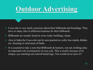 Outdoor Advertising
 Coca cola is very much conscious about their billboards and hoardings. They
have so many sites in different locations for their billboards.
 Billboards are usually found at cross roads, buildings, shops.

 Also in India the Coca-cola can be seen painted on walls, bus stands, dhabas
etc. focusing in rural areas of India.
 It is essential to take a note that Billboards & banners, cut-out, holdings play
an important role in promotion of coca cola. This is mostly because of its
unique, eye-catching red colored brand logo. You would never miss it!!

11

 