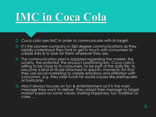 IMC in Coca Cola
 Coca cola uses IMC in order to communicate with its target.
 It’s the pioneer company in 360 degree communications as they
rapidly understood they had to get in touch with consumers to
create links & to look for them wherever they are.
 The communication plan is adapted regarding the market, the
society, the potential, the product positioning etc. Coca cola is
willing to be close to its consumers, to be part of the daily life, to
become a kind of rituals attached to specific moments; for that
they use social marketing to create emotions and affiliation with
consumers, e.g. they raise funds for social causes like earthquake
or hurricane.
 Also it always focuses on fun & entertainment as it is the main
message they want to deliver. They adopt their message to target
market based on some values: sharing happiness, fun, tradition of
coke…..

5

 