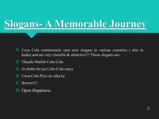Slogans- A Memorable Journey
 Coca Cola continuously uses new slogans in various countries ( also in
India) and are very cheerful & attractive!!! Those slogans are Thanda Matlab Cola-Cola
 Jo chaho ho jae Cola-Cola enjoy
 Coca-Cola-Piyo sir utha ke
 Brrrrrrr!!!

 Open Happiness

8

 