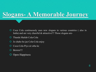 Slogans- A Memorable Journey
 Coca Cola continuously uses new slogans in various countries ( also in
India) and are very ...