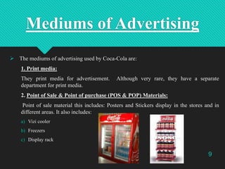 Mediums of Advertising
 The mediums of advertising used by Coca-Cola are:
1. Print media:
They print media for advertisem...