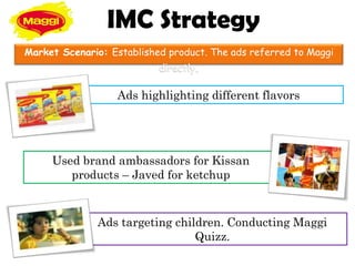 IMC Strategy
Market Scenario: Established product. The ads referred to Maggi
                           directly.

                  Ads highlighting different flavors




     Used brand ambassadors for Kissan
        products – Javed for ketchup



              Ads targeting children. Conducting Maggi
                                Quizz.
 