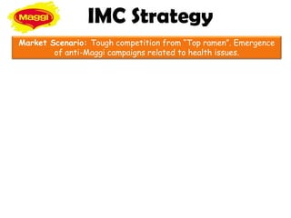 IMC Strategy
Market Scenario: Tough competition from “Top ramen”. Emergence
        of anti-Maggi campaigns related to health issues.
 