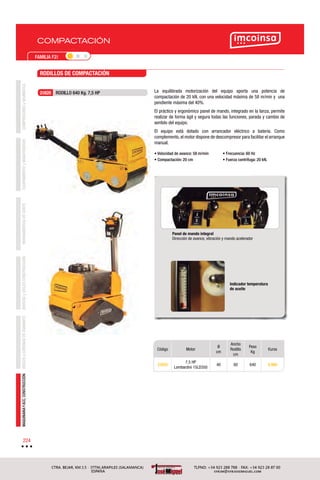 COMPACTACIÓN
COMPRESORESyNEUMÁTICAEQUIPAMIENTOyMANUTENCIÓNHERRAMIENTASDECORTEBROCASyÚTILESCONSTRUCCIÓNDISCOSyCORONASDEDIAMANTEMAQUINARIAYACC.CONSTRUCCIÓN
224
FAMILIA F2I
Código Motor
Ø
cm
Ancho
Rodillo
cm
Peso
Kg
€uros
2I820
7,5 HP
Lombardini 15LD350
40 60 640 9.988
La equilibrada motorización del equipo aporta una potencia de
compactación de 20 kN, con una velocidad máxima de 58 m/min y una
pendiente máxima del 40%.
El práctico y ergonómico panel de mando, integrado en la lanza, permite
realizar de forma ágil y segura todas las funciones, parada y cambio de
sentido del equipo.
El equipo está dotado con arrancador eléctrico a batería. Como
complemento,el motor dispone de descompresor para facilitar el arranque
manual.
• Velocidad de avance: 58 m/min
• Compactación: 20 cm
• Frecuencia: 60 Hz
• Fuerza centrífuga: 20 kN.
Panel de mando integral
Dirección de avance, vibración y mando acelerador
Indicador temperatura
de aceite
RODILLOS DE COMPACTACIÓN
2I820 RODILLO 640 Kg. 7,5 HP
 