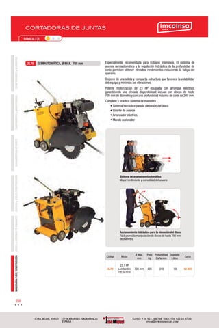 CORTADORAS DE JUNTAS
COMPRESORESyNEUMÁTICAEQUIPAMIENTOyMANUTENCIÓNHERRAMIENTASDECORTEBROCASyÚTILESCONSTRUCCIÓNDISCOSyCORONASDEDIAMANTEMAQUINARIAYACC.CONSTRUCCIÓN
230
FAMILIA F2L
Código Motor
Ø Máx.
mm
Peso
Kg
Profundidad
Corte mm
Depósito
Litros
€uros
2L70
23,1 HP
Lombardini
12LD477/2
700 mm 325 240 50 12.465
Especialmente recomendada para trabajos intensivos. El sistema de
avance semiautomático y la regulación hidráulica de la profundidad de
corte permiten obtener elevados rendimientos reduciendo la fatiga del
operario.
Dispone de una sólida y compacta estructura que favorece la estabilidad
del equipo y minimiza las vibraciones.
Potente motorización de 23 HP equipada con arranque eléctrico,
garantizando una elevada disponibilidad incluso con discos de hasta
700 mm de diámetro y con una profundidad máxima de corte de 240 mm.
Completo y práctico sistema de maniobra:
• Sistema hidráulico para la elevación del disco
• Volante de avance
• Arrancador eléctrico
• Mando acelerador
2L70 SEMIAUTOMÁTICA. Ø MÁX. 700 mm
Sistema de avance semiautomático
Mayor rendimiento y comodidad del usuario
Accionamiento hidráulico para la elevación del disco
Fácil y sencilla manipulación de discos de hasta 700 mm
de diámetro.
 