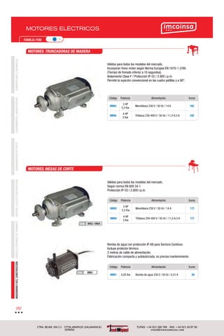 COMPRESORESyNEUMÁTICAEQUIPAMIENTOyMANUTENCIÓNHERRAMIENTASDECORTEBROCASyÚTILESCONSTRUCCIÓNDISCOSyCORONASDEDIAMANTEMAQUINARIAYACC.CONSTRUCCIÓN
282
FAMILIA F0M
MOTORES ELÉCTRICOS
Código Potencia Alimentación €uros
0M93
3 HP
2,2 Kw
Monofásica 230 V / 50 Hz / 14 A 182
0M94
4 HP
3 Kw
Trifásica 230-400 V / 50 Hz / 11,2-6,5 A 182
Código Potencia Alimentación €uros
0M83
3 HP
2,2 Kw
Monofásica 230 V / 50 Hz / 14 A 171
0M84
4 HP
3 Kw
Trifásica 230-400 V / 50 Hz / 11,2-6,5 A 171
Código Potencia Alimentación €uros
0M81 0,05 Kw Bomba de agua 230 V / 50 Hz / 0,31 A 39
Válidos para todos los modelos del mercado.
Incorporan freno motor según Norma Europea EN 1870-1-2/99.
(Tiempo de frenado inferior a 10 segundos).
Aislamiento Clase F / Protección IP-55 / 2.800 r.p.m.
Permite la sujeción convencional en las cuatro patillas y a 90°.
Bomba de agua con protección IP-68 para Servicio Contínuo.
Incluye protector térmico.
2 metros de cable de alimentación.
Fabricación compacta y autolubricada, no precisa mantenimiento.
Válidos para todos los modelos del mercado.
Según norma EN 600 34-1
Protección IP-55 / 2.800 r.p.m.
MOTORES TRONZADORAS DE MADERA
MOTORES MESAS DE CORTE
0M81Cód.
0M83/0M84Cód.
 