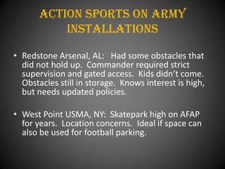 Action Sports On army
           installations

• Redstone Arsenal, AL: Had some obstacles that
  did not hold up. Commander required strict
  supervision and gated access. Kids didn’t come.
  Obstacles still in storage. Knows interest is high,
  but needs updated policies.

• West Point USMA, NY: Skatepark high on AFAP
  for years. Location concerns. Ideal if space can
  also be used for football parking.
 