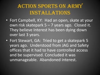 Action Sports On army
          installations
• Fort Campbell, KY: Had an open, skate at your
  own risk skatepark 5 – 7 years ago. Closed it.
  They believe Interest has been dying down
  over last 3 years.
• Fort Stewart, GA: Tried to get a skatepark 5
  years ago. Understood from JAG and Safety
  offices that it had to have controlled access
  and be supervised. Concluded it was
  unmanageable. Abandoned interest.
 