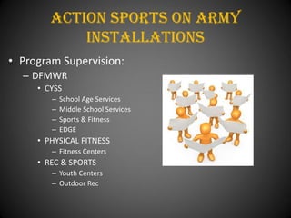 Action Sports On army
            installations
• Program Supervision:
  – DFMWR
     • CYSS
        –   School Age Services
        –   Middle School Services
        –   Sports & Fitness
        –   EDGE
     • PHYSICAL FITNESS
        – Fitness Centers
     • REC & SPORTS
        – Youth Centers
        – Outdoor Rec
 