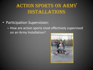 Action Sports On army
            installations
• Participation Supervision:
  – How are action sports most effectively supervised
    on an Army Installation?
 