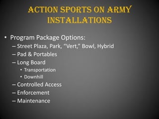 Action Sports On army
            installations
• Program Package Options:
  – Street Plaza, Park, “Vert,” Bowl, Hybrid
  – Pad & Portables
  – Long Board
     • Transportation
     • Downhill
  – Controlled Access
  – Enforcement
  – Maintenance
 