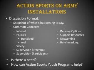 Action Sports On Army
          installations
• Discussion Format:
  – Snapshot of what’s happening today.
  – Common Concerns
    • Interest                    •   Delivery Options
    • Policies                    •   Support Resources
        • perceived               •   Networking
        • real                    •   Benchmarking
    • Safety
    • Supervision (Program)
    • Supervision (Participant)

• Is there a need?
• How can Action Sports Youth Programs help?
 