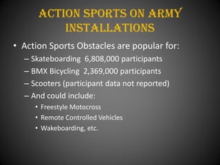 Action Sports On Army
          installations
• Action Sports Obstacles are popular for:
  – Skateboarding 6,808,000 participants
  – BMX Bicycling 2,369,000 participants
  – Scooters (participant data not reported)
  – And could include:
     • Freestyle Motocross
     • Remote Controlled Vehicles
     • Wakeboarding, etc.
 