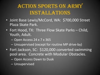 Action Sports On army
          installations
• Joint Base Lewis/McCord, WA: $700,000 Street
  Plaza Skate Park.
• Fort Hood, TX: Three Flow Skate Parks – Child,
  Youth, Adult.
  – Open Access 24 x 7 x 365
  – Unsupervised (except for routine MP drive-by)
• Fort Jackson, SC: $120,000 converted swimming
  pool area. Concrete with Modular Obstacles.
  – Open Access Dawn to Dusk
  – Unsupervised
 