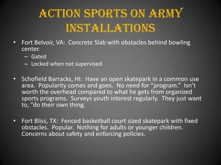 Action Sports On army
             installations
• Fort Belvoir, VA: Concrete Slab with obstacles behind bowling
  center.
    – Gated
    – Locked when not supervised

• Schofield Barracks, HI: Have an open skatepark in a common use
  area. Popularity comes and goes. No need for “program.” Isn’t
  worth the overhead compared to what he gets from organized
  sports programs. Surveys youth interest regularly. They just want
  to, “do their own thing.

• Fort Bliss, TX: Fenced basketball court sized skatepark with fixed
  obstacles. Popular. Nothing for adults or younger children.
  Concerns about safety and enforcing policies.
 