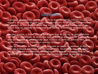 Diagnóstico
A pesquisa de anticorpos anti-Rh por meio do teste de Coombs indireto é o principal
exame a ser realizado durante o pré-natal de mãe com Rh negativo cujo parceiro é
Rh positivo, ou que tenha recebido uma transfusão de sangue inadequado. Esse
exame deve ser repetido mensalmente para verificar a existência de anticorpos anti Rh.
Em caso positivo, a mulher precisa tomar uma dose de 300 mg de gamaglobulina
anti-Rh, um concentrado de anticorpos que combate os antígenos Rh. A aplicação
deve ser feita por via intramuscular após 72 horas do parto do primeiro filho, após
aborto espontâneo ou induzido ou gravidez ectópica.
Como os anticorpos da imunoglobulina destroem as células Rh positivas do feto, a
mãe não produzirá anticorpos anti-Rh. Desse modo, na gestação seguinte, o feto
não desenvolverá eritroblastose. Administrar outra dose de imunoglobulina na 28ª
semana de gestação pode representar uma medida adicional de segurança.

 