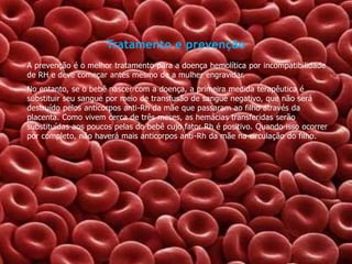 Tratamento e prevenção
A prevenção é o melhor tratamento para a doença hemolítica por incompatibilidade
de RH e deve começar antes mesmo de a mulher engravidar.
No entanto, se o bebê nascer com a doença, a primeira medida terapêutica é
substituir seu sangue por meio de transfusão de sangue negativo, que não será
destruído pelos anticorpos anti-Rh da mãe que passaram ao filho através da
placenta. Como vivem cerca de três meses, as hemácias transferidas serão
substituídas aos poucos pelas do bebê cujo fator Rh é positivo. Quando isso ocorrer
por completo, não haverá mais anticorpos anti-Rh da mãe na circulação do filho.

 