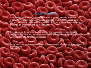 Recomendações
•

Toda mulher deve saber qual seu fator Rh e o do seu parceiro antes de
engravidar;Tão logo seja confirmada a gravidez, mulher Rh negativo com
parceiro Rh positivo deve realizar o exame de Coombs indireto para detectar a
presença de anticorpos anti-Rh no sangue;

•

Após 72 horas do parto do primeiro filho, nos casos de incompatibilidade
sanguínea por fator RH, a mulher deve tomar gamaglobulina injetável para que
os anticorpos anti-Rh sejam destruídos.

•

Desse modo, os anticorpos presentes em seu sangue não destruirão o sangue do
próximo filho.

 