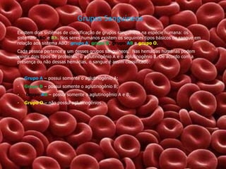 Grupos Sanguíneos
Existem dois sistemas de classificação de grupos sanguíneos na espécie humana: os
sistemas ABO e Rh. Nos seres humanos existem os seguintes tipos básicos de sangue em
relação aos sistema ABO: grupo A, grupo B, grupo AB e grupo O.
Cada pessoa pertence a um desses grupos sanguíneos. Nas hemácias humanas podem
existir dois tipos de proteínas: o aglutinogênio A e o aglutinogênio B. De acordo com a
presença ou não dessas hemácias, o sangue é assim classificado:

•

Grupo A – possui somente o aglutinogênio A;

•

Grupo B – possui somente o aglutinogênio B;

•
•

Grupo AB – possui somente o aglutinogênio A e B;
Grupo O – não possui aglutinogênios.

 