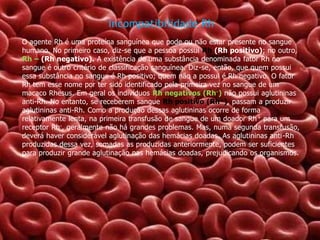 Incompatibilidade Rh
O agente Rh é uma proteína sanguínea que pode ou não estar presente no sangue
humano. No primeiro caso, diz-se que a pessoa possui Rh (Rh positivo); no outro,
Rh – (Rh negativo). A existência de uma substância denominada fator Rh no
sangue é outro critério de classificação sanguínea. Diz-se, então, que quem possui
essa substância no sangue é Rh positivo; quem não a possui é Rh negativo. O fator
Rh tem esse nome por ter sido identificado pela primeira vez no sangue de um
macaco Rhesus. Em geral os indivíduos Rh negativos (Rh -) não possui aglutininas
anti-Rh. No entanto, se receberem sangue Rh positivo (Rh+), passam a produzir
aglutininas anti-Rh. Como a produção dessas aglutininas ocorre de forma
relativamente lenta, na primeira transfusão de sangue de um doador Rh + para um
receptor Rh-, geralmente não há grandes problemas. Mas, numa segunda transfusão,
deverá haver considerável aglutinação das hemácias doadas. As aglutininas anti-Rh
produzidas dessa vez, somadas as produzidas anteriormente, podem ser suficientes
para produzir grande aglutinação nas hemácias doadas, prejudicando os organismos.

 