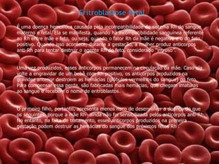 Eritroblastose fetal
É uma doença hemolítica causada pela incompatibilidade do sistema Rh do sangue
materno e fetal. Ela se manifesta, quando há incompatibilidade sanguínea referente
ao Rh entre mãe e feto, ou seja, quando o fator Rh da mãe é negativo e o do feto,
positivo. Quando isso acontece, durante a gestação, a mulher produz anticorpos
anti-Rh para tentar destruir o agente Rh do feto, considerado “intruso”.
Uma vez produzidos, esses anticorpos permanecem na circulação da mãe. Caso ela
volte a engravidar de um bebê com Rh positivo, os anticorpos produzidos na
gravidez anterior destroem as hemácias (glóbulos vermelhos do sangue) do feto.
Para compensar essa perda, são fabricadas mais hemácias, que chegam imaturas
ao sangue e recebem o nome de eritroblastos.

O primeiro filho, portanto, apresenta menos risco de desenvolver a doença do que
os seguintes, porque a mãe Rh- ainda não foi sensibilizada pelos anticorpos anti-Rh.
No entanto, na falta de tratamento, esses anticorpos produzidos na primeira
gestação podem destruir as hemácias do sangue dos próximos fetos Rh .

 