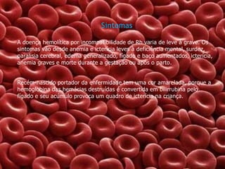 Sintomas
A doença hemolítica por incompatibilidade de Rh varia de leve à grave. Os
sintomas vão desde anemia e icterícia leves à deficiência mental, surdez,
paralisia cerebral, edema generalizado, fígado e baço aumentados, icterícia,
anemia graves e morte durante a gestação ou após o parto.
Recém-nascido portador da enfermidade tem uma cor amarelada, porque a
hemoglobina das hemácias destruídas é convertida em bilirrubina pelo
fígado e seu acúmulo provoca um quadro de icterícia na criança.

 